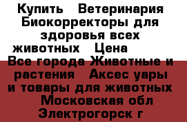  Купить : Ветеринария.Биокорректоры для здоровья всех животных › Цена ­ 100 - Все города Животные и растения » Аксесcуары и товары для животных   . Московская обл.,Электрогорск г.